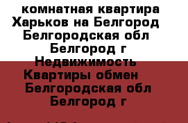 2-комнатная квартира Харьков на Белгород - Белгородская обл., Белгород г. Недвижимость » Квартиры обмен   . Белгородская обл.,Белгород г.